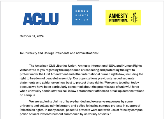 Screenshot of PDF open letter. Logos for ACLU, Human Rights Watch, and Amnesty International.

"October 31, 2024
To University and College Presidents and Administrations:
The American Civil Liberties Union, Amnesty International USA, and Human Rights
Watch write to you regarding the importance of respecting and protecting the right to
protest under the First Amendment and other international human rights law, including the
right to freedom of peaceful assembly. Our organizations previously issued separate
statements and guidance on how best to protect these rights.1 We come together today
because we have been particularly concerned about the potential use of unlawful force
when university administrators call in law enforcement officers to break up demonstrations
on campus.
We are exploring claims of heavy-handed and excessive responses by some
university and college administrators and police following campus protests in support of
Palestinian rights. In many cases, peaceful protests were met with use of force by campus
police or local law enforcement summoned by university officials.2"