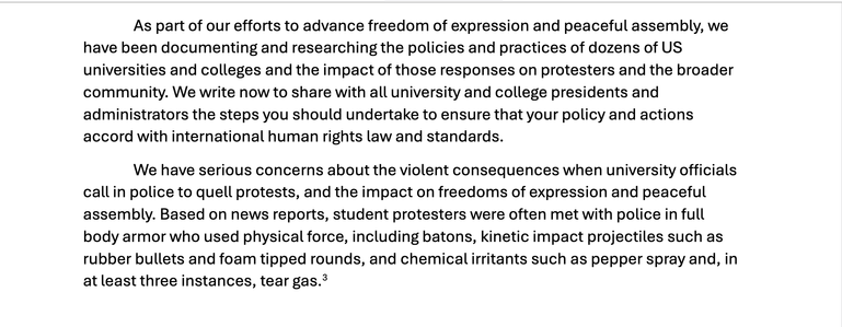 Continued screenshot of PDF. "As part of our efforts to advance freedom of expression and peaceful assembly, we
have been documenting and researching the policies and practices of dozens of US
universities and colleges and the impact of those responses on protesters and the broader
community. We write now to share with all university and college presidents and
administrators the steps you should undertake to ensure that your policy and actions
accord with international human rights law and standards.
We have serious concerns about the violent consequences when university officials
call in police to quell protests, and the impact on freedoms of expression and peaceful
assembly. Based on news reports, student protesters were often met with police in full
body armor who used physical force, including batons, kinetic impact projectiles such as
rubber bullets and foam tipped rounds, and chemical irritants such as pepper spray and, in
at least three instances, tear gas"