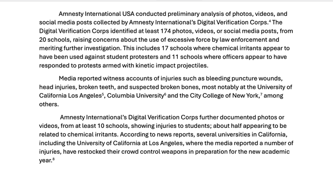 "Amnesty International USA conducted preliminary analysis of photos, videos, and
social media posts collected by Amnesty International’s Digital Verification Corps.4 The
Digital Verification Corps identified at least 174 photos, videos, or social media posts, from
20 schools, raising concerns about the use of excessive force by law enforcement and
meriting further investigation. This includes 17 schools where chemical irritants appear to
have been used against student protesters and 11 schools where officers appear to have
responded to protests armed with kinetic impact projectiles.
Media reported witness accounts of injuries such as bleeding puncture wounds,
head injuries, broken teeth, and suspected broken bones, most notably at the University of
California Los Angeles5, Columbia University6 and the City College of New York,7 among
others.
Amnesty International’s Digital Verification Corps further documented photos or
videos, from at least 10 schools, showing injuries to students; about half appearing to be
related to chemical irritants. According to news reports, several universities in California,
including the University of California at Los Angeles, where the media reported a number of
injuries, have restocked their crowd control weapons in preparation for the new academic
year.8"