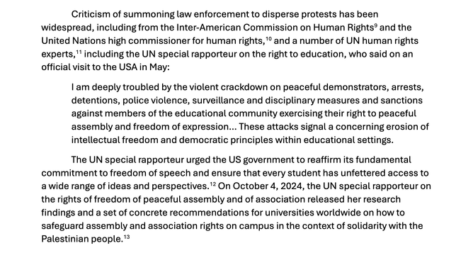 "Criticism of summoning law enforcement to disperse protests has been
widespread, including from the Inter-American Commission on Human Rights9 and the
United Nations high commissioner for human rights,10 and a number of UN human rights
experts,11 including the UN special rapporteur on the right to education, who said on an
official visit to the USA in May:
I am deeply troubled by the violent crackdown on peaceful demonstrators, arrests,
detentions, police violence, surveillance and disciplinary measures and sanctions
against members of the educational community exercising their right to peaceful
assembly and freedom of expression… These attacks signal a concerning erosion of
intellectual freedom and democratic principles within educational settings.
The UN special rapporteur urged the US government to reaffirm its fundamental
commitment to freedom of speech and ensure that every student has unfettered access to
a wide range of ideas and perspectives.12 On October 4, 2024, the UN special rapporteur on
the rights of freedom of peaceful assembly and of association released her research
findings and a set of concrete recommendations for universities worldwide on how to
safeguard assembly and association rights on campus in the context of solidarity with the
Palestinian people."