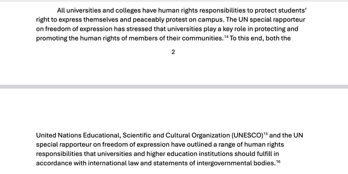 "All universities and colleges have human rights responsibilities to protect students’
right to express themselves and peaceably protest on campus. The UN special rapporteur
on freedom of expression has stressed that universities play a key role in protecting and
promoting the human rights of members of their communities.14 To this end, both the
3
United Nations Educational, Scientific and Cultural Organization (UNESCO)15 and the UN
special rapporteur on freedom of expression have outlined a range of human rights
responsibilities that universities and higher education institutions should fulfill in
accordance with international law and statements of intergovernmental bodies.16"
