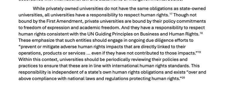 "While privately owned universities do not have the same obligations as state-owned
universities, all universities have a responsibility to respect human rights.17 Though not
bound by the First Amendment, private universities are bound by their policy commitments
to freedom of expression and academic freedom. And they have a responsibility to respect
human rights consistent with the UN Guiding Principles on Business and Human Rights.18
These emphasize that such entities should engage in ongoing due diligence efforts to
“prevent or mitigate adverse human rights impacts that are directly linked to their
operations, products or services ... even if they have not contributed to those impacts.”19
Within this context, universities should be periodically reviewing their policies and
practices to ensure that these are in line with international human rights standards. This
responsibility is independent of a state’s own human rights obligations and exists “over and
above compliance with national laws and regulations protecting human rights.”