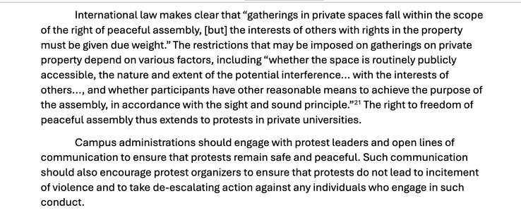 "International law makes clear that “gatherings in private spaces fall within the scope
of the right of peaceful assembly, [but] the interests of others with rights in the property
must be given due weight.” The restrictions that may be imposed on gatherings on private
property depend on various factors, including “whether the space is routinely publicly
accessible, the nature and extent of the potential interference... with the interests of
others..., and whether participants have other reasonable means to achieve the purpose of
the assembly, in accordance with the sight and sound principle.”21 The right to freedom of
peaceful assembly thus extends to protests in private universities.
Campus administrations should engage with protest leaders and open lines of
communication to ensure that protests remain safe and peaceful. Such communication
should also encourage protest organizers to ensure that protests do not lead to incitement
of violence and to take de-escalating action against any individuals who engage in such
conduct."