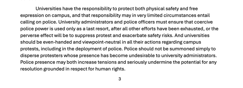 "Universities have the responsibility to protect both physical safety and free
expression on campus, and that responsibility may in very limited circumstances entail
calling on police. University administrators and police officers must ensure that coercive
police power is used only as a last resort, after all other efforts have been exhausted, or the
perverse effect will be to suppress protest and exacerbate safety risks. And universities
should be even-handed and viewpoint-neutral in all their actions regarding campus
protests, including in the deployment of police. Police should not be summoned simply to
disperse protesters whose presence has become undesirable to university administrators.
Police presence may both increase tensions and seriously undermine the potential for any
resolution grounded in respect for human rights."