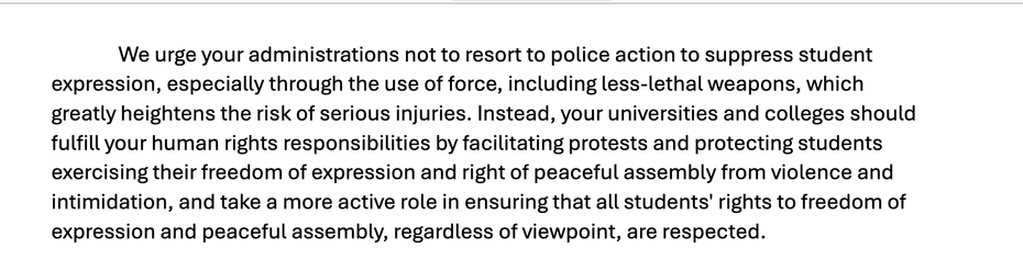 "We urge your administrations not to resort to police action to suppress student
expression, especially through the use of force, including less-lethal weapons, which
greatly heightens the risk of serious injuries. Instead, your universities and colleges should
fulfill your human rights responsibilities by facilitating protests and protecting students
exercising their freedom of expression and right of peaceful assembly from violence and
intimidation, and take a more active role in ensuring that all students' rights to freedom of
expression and peaceful assembly, regardless of viewpoint, are respected."