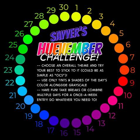 A color wheel of different hues for each day starting on november 1 till november 30. The first day is a yellowish green and it ends on a lime green. I wonder describe every color, but november 8 is an orangish red, november 16 is a purple, november 23 is teal.

text at center: Sayyer's huevember challenge! CHOOSE AN OVERALL THEME AND TRY YOUR BEST TO STICK TO IT (COULD BE AS SIMPLE AS "OCS")! USE ONLY TINTS & SHADES OF THE DAY'S COLOR ALONGSIDE GRAYSCALE. HAVE FUN! TAKE BREAKS OR COMBINE MULTIPLE DAYS FOR A ONCE-A-WEEK ENTRY! DO WHATEVER YOU NEED.