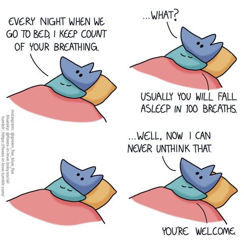 A comic of two foxes, one of whom is blue, the other is green. In this one, Blue and Green are cuddled up in bed, with Green contently snuggling under Blue's chin, eyes closed. Blue is wide awake, mildly alarmed. Green: Every night when we go to bed, I keep count of your breathing. Blue: ...What? Green: You will usually fall asleep in 100 breaths.  There's a pause in the conversation as Blue processes this information, and Green cuddles up closer to him, perfectly comfy and content.  Blue breaks the silence, while Green is undisturbed. Blue: ...Well, now I can never unthink that. Green: You're welcome.