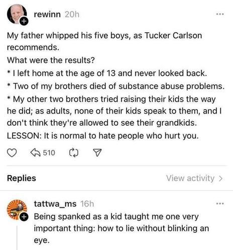 rewinn

My father whipped his five boys, as Tucker Carlson recommends.
What were the results?
- I left home at the age of 13 and never looked back.
- Two of my brothers died of substance abuse problems.
- My other two brothers tried raising their kids the way he did; as adults, none of their kids speak to them, and I don't think they're allowed to see their grandkids.
LESSON: It is normal to hate people who hurt you.

tattwa_ms
Being spanked as a kid taught me one very important thing: how to lie without blinking an eye.