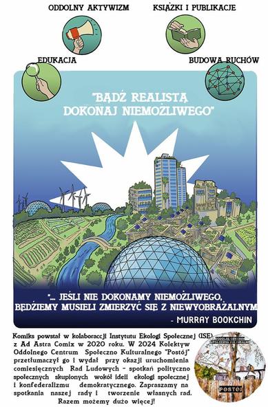 Czwarta z czterech części komiksu ISE z Ad Astra Comix z 2020 roku, przetłumaczonego przez OCSK Postój w 2024. Ma wymiary pionowej kartki prawie A4. Na górze ma grafiki czterech kół z ikonami: dłoń trzymająca lupę z podpisem "edukacja", dłoń trzymająca megafon z podpisem "oddolny aktywizm", dłonie zmieniające stronę w książce z podpisem "książki i publikacje", graf (kropki połączone liniami) z podpisem "budowa ruchów". Poniżej dużą część zajmuje grafika utopijnego krajobrazu miasteczka, z wiatrakami, panelami słonecznymi, polami, osiedlami i wierzowcami. Ma podpis: "Bądź realistą, dokonaj niemożliwego". Ma także cytat Murraya Bookchina: "Jeśli nie dokonamy niemożliwego, będziemy musieli zmierzyć się z niewyobrażalnym". Na dole strony jest tekst: "Komiks powstał w kolaboracji Instytutu Ekologii Społecznej (ISE) z Ad Astra Comix w 2020 roku. W 2024 Kolektyw Oddolnego Centrum Społeczno Kulturalnego Postój przetłumaczył go i wydał przy okazji uruchomienia comiesięcznych Rad Ludowych - spotkań polityczno społecznych skupionych wokół ideii ekologii społecznej i konfederalizmu demokratycznego. Zapraszamy na spotkania naszej rady i tworzenie własnych rad. Razem możemy dużo więcej!".