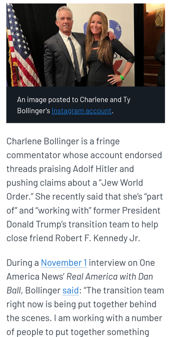 An image posted to Charlene and Ty Bollinger's iinstagram shows Charlene Bollinger with RFK Jr .She is a fringe commentator whose account endorsed threads praising Adolf Hitler and pushing claims about a “"dew World Order.” She recently said that she's “part of”and “working with” former President Donald Trump's transition team to help close friend Robert F. Kennedy Jr. During a November Tinterview on One America News’ Real America with Dan Ball, Bollinger said: “The transition team right now is being put together behind the scenes. | am working with a number of people to put together something ..."
