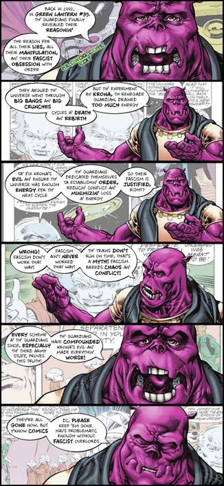 In a series of panels, Kilowog, in civilian clothing,  narrates the history of the Guardians in Green Lantern Vol. 3 #35. Due to Krona's experiments, energy had been leeched from the universe. The Guardians sought to impose order so that energy would be saved. Kilowog points out that, despite rumors to the contrary, fascist regimes were not actually more efficient, and fascism breeds chaos and conflict. He finishes by saying, "They're all gone now, but y'know comics. DC, please keep 'em gone. Hal's problematic enough without fascist overlords." A caption reads "A Kilowog-core Edit".
