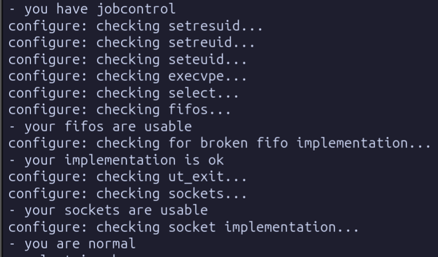 - you have jobcontrol

configure: checking setresuid...

configure: checking setreuid...

configure: checking seteuid...

configure: checking execvpe...

configure: checking select...

configure: checking fifos...

- your fifos are usable

configure: checking for broken fifo implementation... - your implementation is ok

configure: checking ut_exit...

configure: checking sockets...

- your sockets are usable

configure: checking socket implementation... - you are normal