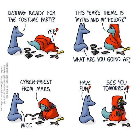 A comic of two foxes, one of whom is Blue, the other is Green. In this one, Blue watches as Green gets dressed in a red cloak, goggles, and robotic paraphernalia. Blue: Getting ready for the costume party? Green: Yep! This year's theme is "myths and mythology." Blue: What are you going as? Green: Cyber-priest from Mars. Blue: Nice.  All dressed up, looking very alien, Green heads out. Blue: Have fun! Green: See you tomorrow!