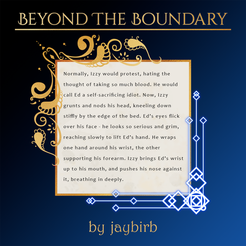 A spotlight for the upcoming Beyond the Boundary zine depicting a snippet of a fic by jaybirb.
Text:
Normally, Izzy would protest, hating the thought of taking so much blood. He would call Ed a self-sacrificing idiot. Now, Izzy grunts and nods his head, kneeling down stiffly by the edge of the bed. Ed’s eyes flick over his face - he looks so serious and grim, reaching slowly to lift Ed’s hand. He wraps one hand around his wrist, the other supporting his forearm. Izzy brings Ed’s wrist up to his mouth, and pushes his nose against it, breathing in deeply.