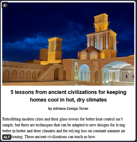 If you're planning on staying in place during global warming, now would be a good time to start figuring out how you're going to deal with no air conditioning when electricity fails or becomes prohibitively expensive.  Just saying.

https://www.resilience.org/stories/2024-09-03/5-lessons-from-ancient-civilizations-for-keeping-homes-cool-in-hot-dry-climates/

"Modern buildings tend to take electricity and air conditioning for granted. They often have glass facades and windows that can’t be opened. And when the power goes out for days in the middle of a heat wave...these buildings can become unbearable.

Yet, for millennia, civilizations knew how to shelter humans in hot and dry climates.

...With global temperatures rising, studies show that dangerously hot summers like those in 2023 and 2024 will become increasingly common, and intense storms might result in more power outages. To prepare for an even hotter future, designers today could learn from the past."