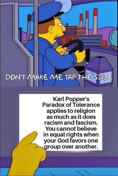 The Simpson's Bus Driver Meme, "Don't make me tap the sign."

"Karl Popper's Paradox of Tolerance applies to religion as much as it does racism and fascism. You cannot believe in equal rights when your God favors one group over another"