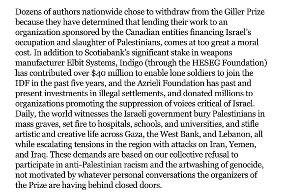 Dozens of authors nationwide chose to withdraw from the Giller Prize because they have determined that lending their work to an organization sponsored by the Canadian entities financing Israel’s occupation and slaughter of Palestinians, comes at too great a moral cost. In addition to Scotiabank’s significant stake in weapons manufacturer Elbit Systems, Indigo (through the HESEG Foundation) has contributed over $40 million to enable lone soldiers to join the IDF in the past five years, and the Azrieli Foundation has past and present investments in illegal settlements, and donated millions to organizations promoting the suppression of voices critical of Israel. Daily, the world witnesses the Israeli government bury Palestinians in mass graves, set fire to hospitals, schools, and universities, and stifle artistic and creative life across Gaza, the West Bank, and Lebanon, all while escalating tensions in the region with attacks on Iran, Yemen, and Iraq. These demands are based on our collective refusal to participate in anti-Palestinian racism and the artwashing of genocide, not motivated by whatever personal conversations the organizers of the Prize are having behind closed doors.