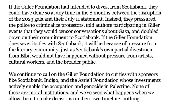 If the Giller Foundation had intended to divest from Scotiabank, they could have done so at any time in the 8 months between the disruption of the 2023 gala and their July 11 statement. Instead, they pressured the police to criminalize protestors, told authors participating in Giller events that they would censor conversations about Gaza, and doubled down on their commitment to Scotiabank. If the Giller Foundation does sever its ties with Scotiabank, it will be because of pressure from the literary community, just as Scotiabank’s own partial divestment from Elbit would not have happened without pressure from artists, cultural workers, and the broader public.

We continue to call on the Giller Foundation to cut ties with sponsors like Scotiabank, Indigo, and the Azrieli Foundation whose investments actively enable the occupation and genocide in Palestine. None of these are moral institutions, and we've seen what happens when we allow them to make decisions on their own timeline: nothing.