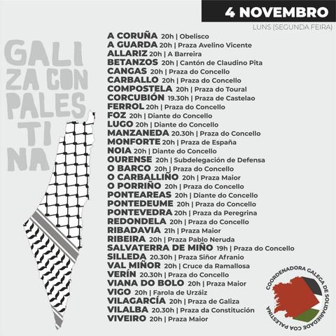 4 NOVEMBRO - LUNS (SEGUNDA FEIRA) 
A CORUÑA 20h | Obelisco 
A GUARDA 20h | Praza Avelino Vicente 
ALLARIZ 20h | A Barreira 
BETANZOS 20h | Cantón de Claudino Pita 
CANGAS 20h | Praza do Concello 
CARBALLO 20h | Praza do Concello 
COMPOSTELA 20h | Praza do Toural 
CORCUBION 19.30h | Praza de Castelao 
FERROL 20h | Praza do Concello 
FOZ 20h | Diante do Concello 
LUGO 20h | Diante do Concello 
MANZANEDA 20.30h | Praza do Concello 
MONFORTE 20h | Praza de España 
NOIA 20h | Diante do Concello 
OURENSE 20h | Subdelegación de Defensa 
O BARCO 20h | Praza do Concello 
O CARBALLINO 20h | Praza Maior 
O PORRINO 20h | Praza do Concello 
PONTEAREAS 20h | Diante do Concello 
PONTEDEUME 20h | Praza do Concello 
PONTEVEDRA 20h | Praza da Peregrina 
REDONDELA 20h | Praza do Concello 
RIBADAVIA 21h | Praza Maior 
RIBEIRA 20h | Praza Pablo Neruda 
SALVATERRA DE MINO 19h | Praza do Concello 
SILLEDA 20.30h | Praza Siñor Afranio 
VAL MINOR 20h | Cruce da Ramallosa 
VERIN 20.30h | Praza do Concello 
VIANA DO BOLO 20h | Praza Maior 
VIGO 20h | Farola de Urzaiz 
VILAGARCIA 20h | Praza de Galiza 
VILALBA 20.30h | Praza da Constitucién 
VIVEIRO 20h | Praza Maior