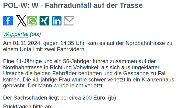 Am 01.11.2024, gegen 14:35 Uhr, kam es auf der Nordbahntrasse zu 
einem Unfall mit zwei Fahrrädern.

Eine 41-Jährige und ein 56-Jähriger fuhren zusammen auf der 
Nordbahntrasse in Richtung Vohwinkel, als sich aus ungeklärter 
Ursache die beiden Fahrräder berührten und die Gespanne zu Fall 
kamen. Die 41-jährige Frau wurde schwer verletzt in ein Krankenhaus 
gebracht. Der Mann wurde leicht verletzt.

Der Sachschaden liegt bei circa 200 Euro. (jb)