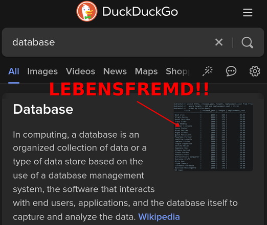 Screenshot von DuckDuckGo mit dem Suchbegriff "database". Zeigt einen Ausschnitt aus Wikipedia inklusive einem Screenshot, der eine SQL-Query in einem Terminal zeigt.

Darüber groß in roter Schrift: "Lebensfremd!!"