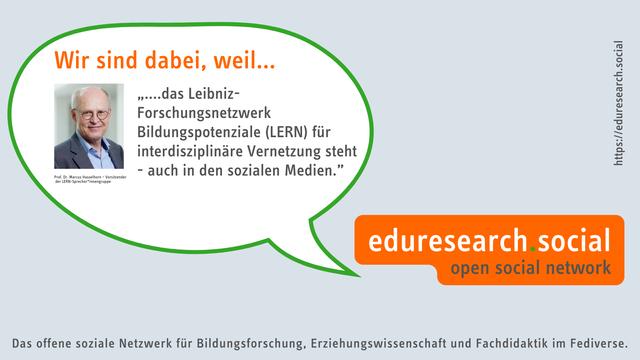 Sprechblase mit Logo von eduresearch.social, dem offenen sozialen netzwerk für Bildungsforschung, Erziehungswissenschaft und Fachdidaktik im Fediverse mit Foto von Prof. Dr. Hasselhorn, DIPF | Bildungsforschung und Bildungsinformation mit folgendem Inhalt:
Wir sind dabei weil…
....das Leibniz-Forschungsnetzwerk Bildungspotenziale (LERN) für interdisziplinäre Vernetzung steht - auch in den sozialen Medien.
Marcus Hasselhorn – Vorsitzender der LERN-Sprecher*innengruppe