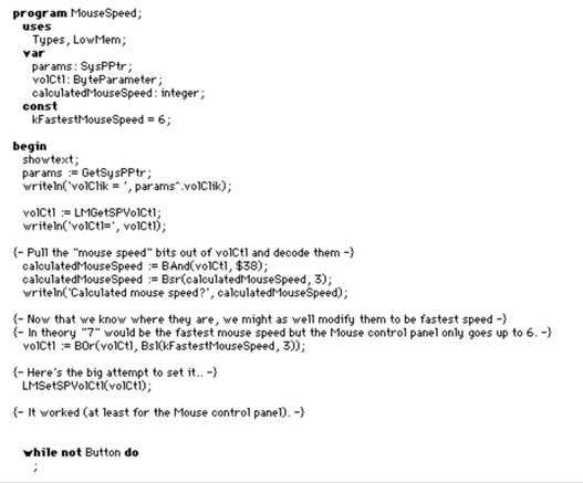 program MouseSpeed; uses Types, LowMem; var params: SysPPtr; volICtl: ByteParameter; calculatedMouseSpeed: integer ; const kFastestMouseSpeed = 6;

begin showtext; params := GetSysPPtr; writeln("volClik = ', params*.volClik); volICtl := LMGetSPVoICtl; writeln('volCtl=", voICtl);

{- Pull the "mouse speed" bits out of voICt] and decode them -} calculatedMouseSpeed := BAnd(voICtl, $38); calculatedMouseSpeed := Bsr(calculatedMouseSpeed, 3); writeln('Calculated mouse speed?’, calculatedMouseSpeed) ;

{- Now that we know where they are, we might as well modify them to be fastest speed -}

{- In theory "7" would be the fastest mouse speed but the Mouse control panel only goes up to 6. -} volCtl = BOr(volCtl, Bsl(kFastestMouseSpeed, 3));

{- Here's the big attempt to set it.. -}

LMSetSPYolCtI(volCtl);

{- It worked (at least for the Mouse control panel). -}

while not Button do