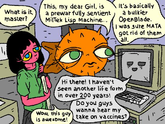 Girl and Puffy discover an abandoned machine in a ruined building.

Girl: "What is it, master?"

Puffy: "This, my dear Girl, is a prewar fully sentient MilTek Lisp Machine. It's basically a bulkier OpenBlade. I was sure MATA got rid of them all..."

LispMachine: "Hi there! I haven't seen another live form in over 200 years! Do you guys wanna hear my take on vaccines?"

OpenBlade: "Wow, this guy is awesome!"