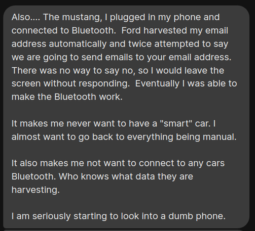 Text message saying:

Also.... The mustang, | plugged in my phone and connected to Bluetooth. Ford harvested my email address automatically and twice attempted to say we are going to send emails to your email address. There was no way to say no, so I would leave the screen without responding. Eventually I was able to make the Bluetooth work.

It makes me never want to have a "smart" car. I almost want to go back to everything being manual. It also makes me not want to connect to any car's Bluetooth. Who knows what data they are harvesting.

I am seriously starting to look into a dumb phone.