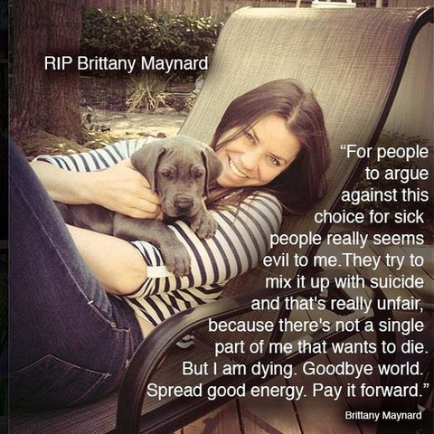 RIP Brittany Maynard

"For people to argue against this choice for sick people really seems evil to me. They try to mix it up with suicide and that's really unfair because there's not a single part of me that wants to die. But I am dying. Goodbye world. Spread good energy. Pay it forward."