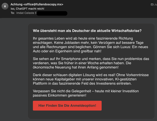 Screenshot einer Spam-Email mit dem Betreff “iso, ChatGPT mach reich!” und dem Inhalt:

Wie übersteht man als Deutscher die aktuelle Wirtschaftskrise?
Ihr gesamtes Leben wird ab heute eine faszinierende Richtung einschlagen. Keine Joblasten mehr, kein Verzögern auf bessere Tage und alle Rechnungen sind beglichen. Gönnen Sie sich Luxus: Ein neues Auto oder ein Eigenheim sind greifbar nah!
Sie sehen auf Ihr Smartphone und merken, dass Sie nun problemlos das verdienen, was Sie früher in einer Woche erhalten haben. Die ökonomische Neuerung hat ihren Anfang genommen!
Dank dieser schlauen digitalen Lösung wird es real! Ohne Vorkenntnisse können neue Kapitalgeber mit unserer innovativen, Kl-gestützten Plattform in das faszinierende Feld des Investierens eintreten.
Verpassen Sie nicht die Gelegenheit - heute mit kleiner Investition passives Einkommen generieren!