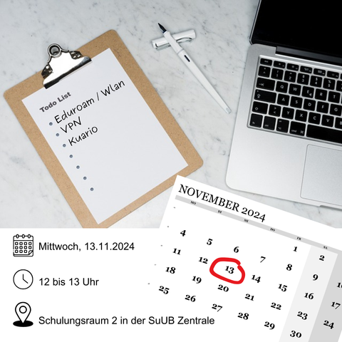 Klemmbrett mit Todo List - Punkteliste enthält Eduroam / Wlan, VPN, Kuario
Kugelschreiber mit Kappe
Offenes Notebook
Kalenderblatt vom November 2024 mit rotumrandeten Tag 13
Mittwoch, 13.11.2024
Uhrzeit 12 bis 13 Uhr
Schulungsraum 2 in der SuUB Zentrale