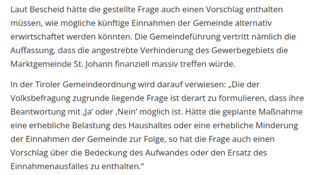Screenshot aus dem erwähten Artikel:
Laut Bescheid hätte die gestellte Frage auch einen Vorschlag enthalten müssen, wie mögliche künftige Einnahmen der Gemeinde alternativ erwirtschaftet werden könnten. Die Gemeindeführung vertritt nämlich die Auffassung, dass die angestrebte Verhinderung des Gewerbegebiets die Marktgemeinde St. Johann finanziell massiv treffen würde.
In der Tiroler Gemeindeordnung wird darauf verwiesen: „Die der Volksbefragung zugrunde liegende Frage ist derart zu formulieren, dass ihre Beantwortung mit ,Ja‘ oder ,Nein’ möglich ist. Hätte die geplante Maßnahme eine erhebliche Belastung des Haushaltes oder eine erhebliche Minderung der Einnahmen der Gemeinde zur Folge, so hat die Frage auch einen Vorschlag über die Bedeckung des Aufwandes oder den Ersatz des Einnahmenausfalles zu enthalten.“