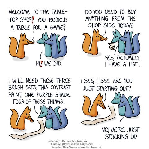 A comic of two foxes, one of whom is blue, the other is green. In this one, Blue and Green arrive at a tabletop gaming store, and are greeted by a sales clerk with a spectacular mustache. clerk: Welcome to the tabletop shop! You booked a table for a game? Green: Hi! We did.  Green pulls out a scroll of paper. Clerk: Do you need to buy anything from the shop side today? Green: Yes, actually. I have a list...  The scroll unfurls, being longer than a regular fox from nose tip to tail tip. The clerk looks at it with mild concern as Green reads aloud. Green: I will need these three brush sets, this contrast paint, one purple shade, four of these things... Clerk: I see, I see. Are you just starting out? Blue: No, we're just stocking up.