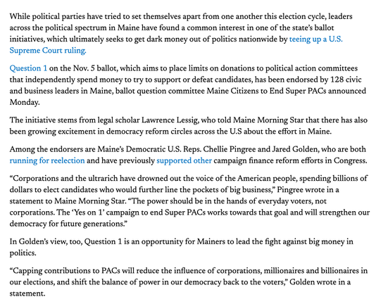 While political parties have tried to set themselves apart from one another this election cycle, leaders across the political spectrum in Maine have found a common interest in one of the state’s ballot initiatives, which ultimately seeks to get dark money out of politics nationwide by teeing up a U.S. Supreme Court ruling.

Question 1 on the Nov. 5 ballot, which aims to place limits on donations to political action committees that independently spend money to try to support or defeat candidates, has been endorsed by 128 civic and business leaders in Maine, ballot question committee Maine Citizens to End Super PACs announced Monday. 

The initiative stems from legal scholar Lawrence Lessig, who told Maine Morning Star that there has also been growing excitement in democracy reform circles across the U.S about the effort in Maine. 

Among the endorsers are Maine’s Democratic U.S. Reps. Chellie Pingree and Jared Golden, who are both running for reelection and have previously supported other campaign finance reform efforts in Congress.

“Corporations and the ultrarich have drowned out the voice of the American people, spending billions of dollars to elect candidates who would further line the pockets of big business,” Pingree wrote in a statement to Maine Morning Star. “The power should be in the hands of everyday voters, not corporations. The ‘Yes on 1’ campaign to end Super PACs