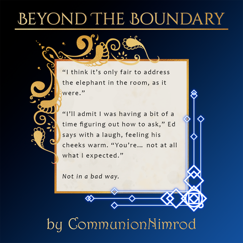 A spotlight for the Beyond the Boundary zine depicting a snippet of a fic by CommunionNimrod.
Text:
“I think it’s only fair to address the elephant in the room, as it were.”
“I’ll admit I was having a bit of a time figuring out how to ask,” Ed says with a laugh, feeling his cheeks warm. “You’re… not at all what I expected.”
Not in a bad way.