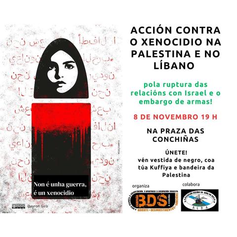 ACCIÓN CONTRA O XENOCIDIO NA PALESTINA E NO LÍBANO
pola ruptura das relacións con Israel embargo de armas!
8 DE NOVEMBRO 19 H
NA PRAZA DAS CONCHIÑAS 
ÚNETE!
vén vestida de negro, coa túa Kuffiya e bandeira da Palestina 
organiza: BDS Coruña
colabora: Asociación Veciñal da Agra do Orzán
