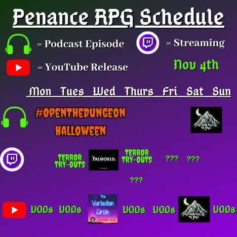 Purple and black background with white and green text reading "Penance RPG Schedule Nov fourth"
Green headphones are marked as a new podcast episode, a twitch logo as streaming and a YouTube logo as YouTube release.

The lower half has a table with the days Sunday to Monday, with row one being podcast episode, two being twitch and row three being youtube. Underneath are logos for each game.

Monday -  VODs
Tuesday -   Terror Try Out and VODs
Wednesday - PalWorld and The Varlastan Circle
Thursday - Terror try outs and VODs
Friday - Question marks and VODs
Saturday - streaming question marks and a Halloween game on YouTube
Sunday - Halloween podcast episode and VODs and VODs