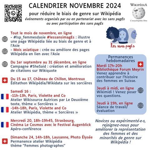 Calendrier Novembre 2024
pour réduire le biais de genre sur Wikipédia
événements organisés par ou en partenariat avec les sans pagEs
ou avec participation des sans pagEs

Tout le mois de novembre, en ligne
- #lsp_femmesdasie #lessansimagEs : illustre une page Wikipédia liée au biais de genre et à l’Asie
- Mois asiatique : crée ou améliore des pages Wikipédia en lien avec l'Asie

Du 1er septembre au 31 décembre, en ligne
Campagne #SheSaid : création et amélioration de citations sur Wikiquote

Du 15 au 17, Château de Chillon, Montreux
Éditathon Wikipédia/Wikidata sur les sorcières 

Samedi 16 : 
-11h-13h, Paris, Violette and Co
Atelier Wikisource Autrices par Le Deuxième texte, thème « Sorcières »
-14h-18h, Paris, Violette and Co
Atelier Wikipédia, thème « Sorcières »

Mercredi 20, 18h-19h45, Strasbourg,
Cinéma Le Cosmos avec le Festival Augenblick
Apéro-conférence

Dimanche 24, 14h-18h, Lausanne, Photo Élysée Permanence atelier Wikipédia
thème "Femmes photographes"

Permanences hebdomadaires
Mardi 17h-20h Bibliothèque Forum Meyrin
Venez apprendre à contribuer sur l'histoire des femmes en Suisse.

Jeudi à midi, en ligne
Wikimidi ! Venez poser
vos questions.

Jeudi à 19h, en ligne
Séance de travail/évaluation

Novices ou expérimenté·e·s, rejoignez-nous pour améliorer la représentation des femmes et des minorités de genre sur Wikipédia !