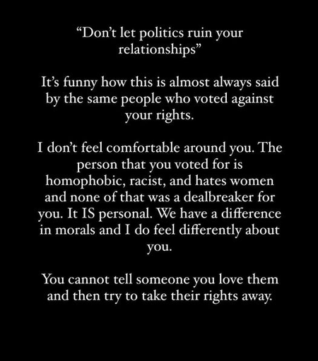 “Don’t let politics ruin your
relationships”

It’s funny how this is almost always said
by the same people who voted against
your rights.

I don’t feel comfortable around you. The
person that you voted for is
homophobic, racist, and hates women
and none of that was a dealbreaker for
you. It IS personal. We have a difference
in morals and I do feel differently about
you.

You cannot tell someone you love them
and then try to take their rights away.