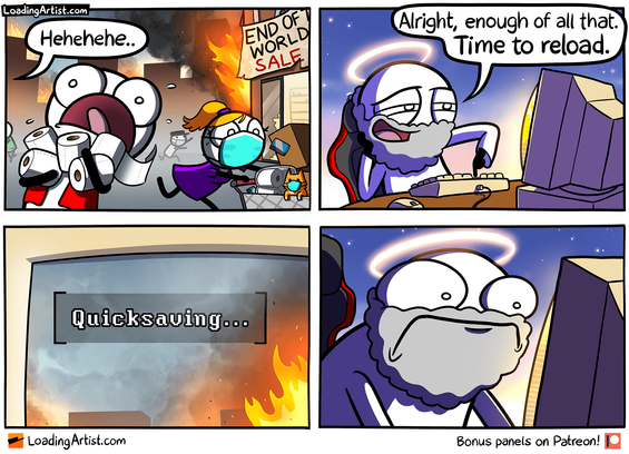 4 panel Loading Artist comic. Panel 1: Everybody is panicking, the city is burning, people are looting stores of toilet paper. "Hehehehe..." is coming from off-screen. Panel 2: God is laughing, sitting at his PC and in his gamer chair. "Alright, enough of all that. Time to reload." as he pushes a button on his keyboard. Panel 3: Close up of the monitor. In the corner it says "[Quicksaving...]" Panel 4: God leans forward looking in horror