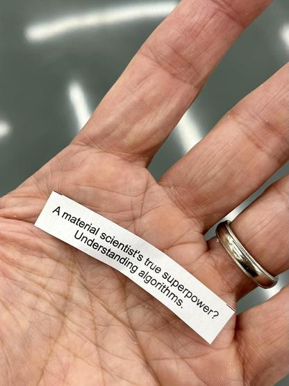 The message from a fortune cookie outspread in my open palm. It reads: A material scientist's true super power? Understanding Algorithms!