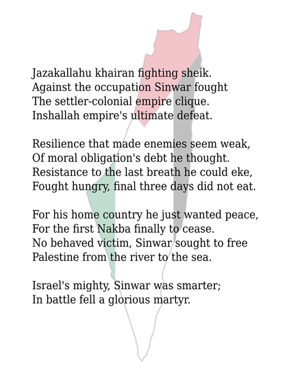 Jazakallahu khairan fighting sheik.
Against the occupation Sinwar fought
The settler-colonial empire clique.
Inshallah empire's ultimate defeat.

Resilience that made enemies seem weak,
Of moral obligation's debt he thought.
Resistance to the last breath he could eke,
Fought hungry, final three days did not eat.

For his home country he just wanted peace,
For the first Nakba finally to cease.
No behaved victim, Sinwar sought to free
Palestine from the river to the sea.

Israel's mighty, Sinwar was smarter;
In battle fell a glorious martyr.


Black text on a white background with a map of Palestine from river to sea coloured as the Palestinian flag.