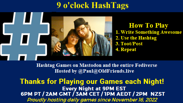 Poster Meme announcing New Game

Featured image, large blue hashTag and 
Text:
 9 o'clock Hashtag

How to play
#HashTagGames

 Write something awesome, Use the Hashtag, Toot/Post and Repeat!

Please Boost

Hashtag Games on Mastodon and the entire Fediverse.
 hosted by @paul@OldFriends.Live
Thanks for play our games each night!


Every Night, 9PM EST, (6PM PT / 2AM GMT / 3AM CET / 1PM AEDT / 2PM  NZST)
Proudly hosting daily games since November 16, 2022
