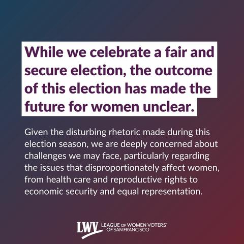 While we celebrate a fair and secure election, the outcome of this election has made the future for women unclear. Given the disturbing rhetoric made during this election season, we are deeply concerned about challenges we may face, particularly regarding the issues that disproportionately affect women, from health care and reproductive rights to economic security and equal representation.