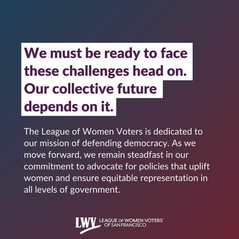 We must be ready to face these challenges head on. Our collective future depends on it. The League of Women Voters is dedicated to our mission of defending democracy. As we move forward, we remain steadfast in our commitment to advocate for policies that uplift women and ensure equitable representation in all levels of government.