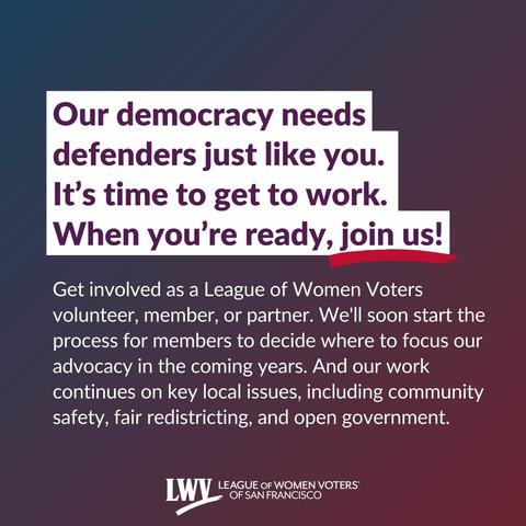 Our democracy needs defenders just like you. It’s time to get to work. When you’re ready, join us! Get involved as a League of Women Voters volunteer, member, or partner. We'll soon start the process for members to decide where to focus our advocacy in the coming years. And our work continues on key local issues, including community safety, fair redistricting, and open government.