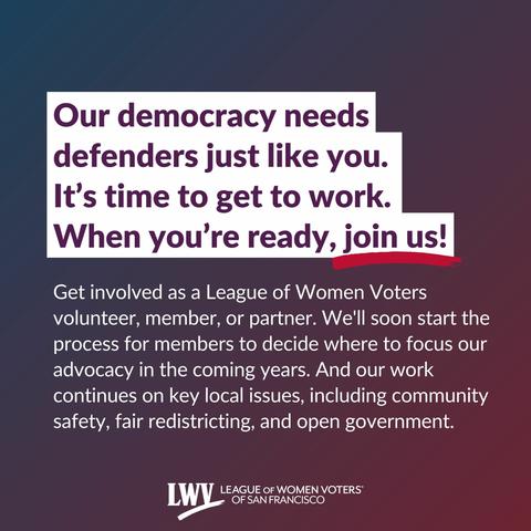 Our democracy needs defenders just like you. It’s time to get to work. When you’re ready, join us! Get involved as a League of Women Voters volunteer, member, or partner. We'll soon start the process for members to decide where to focus our advocacy in the coming years. And our work continues on key local issues, including community safety, fair redistricting, and open government.