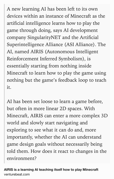 Text Shot: A new learning AI has been left to its own devices within an instance of Minecraft as the artificial intelligence learns how to play the game through doing, says AI development company SingularityNET and the Artificial Superintelligence Alliance (ASI Alliance). The AI, named AIRIS (Autonomous Intelligent Reinforcement Inferred Symbolism), is essentially starting from nothing inside Minecraft to learn how to play the game using nothing but the game’s feedback loop to teach it.

AI has been set loose to learn a game before, but often in more linear 2D spaces. With Minecraft, AIRIS can enter a more complex 3D world and slowly start navigating and exploring to see what it can do and, more importantly, whether the AI can understand game design goals without necessarily being told them. How does it react to changes in the environment?