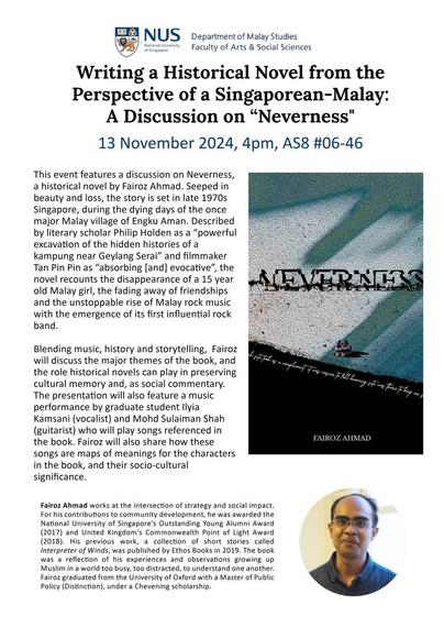 Writing a Historical Novel from the Perspective of a Singaporean-Malay: A Discussion on "Neverness"
13 November 2024, 4pm

This event features a discussion on Neverness, a historical novel by Fairoz Ahmad. Steeped in beauty and loss, the story is set in late 1970s Singapore, during the dying days of the once major Malay village of Engku Aman. Described by literary scholar Philip Holden as a “powerful excavation of the hidden histories of a kampung near Geylang Serai” and filmmaker Tan Pin Pin as “absorbing [and] evocative”, the novel recounts the disappearance of a 15 year old Malay girl, the fading away of friendships and the unstoppable rise of Malay rock music with the emergence of its first influential rock band. Blending music, history and storytelling, Fairoz will discuss the major themes of the book, and the role historical novels can play in preserving cultural memory and, as social commentary. The presentation will also feature a music performance by graduate student Ilya Kamsani (vocalist) and Mohd Sulaiman Shah (guitarist) who will play songs referenced in the book. Fairoz will also share how these songs are maps of meanings for the characters in the book, and their socio-cultural significance. Fairoz Ahmad works at the intersection of strategy and social impact. For his contributions to community development, he was awarded the National University of Singapore’s Outstanding Young Alumni Award (2017) and United Kingdom’s Commonwealth Point of Light Award (2018).